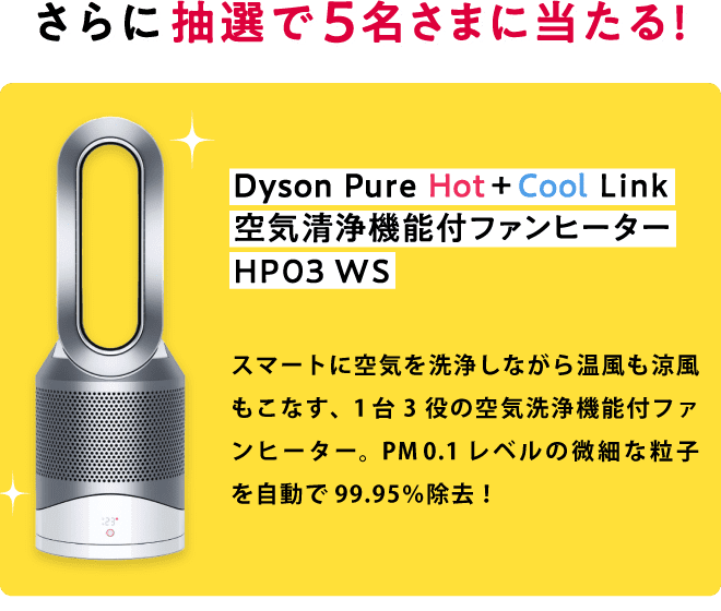 さらに、抽選で5名さまに当たる！ Dyson Pure Hot+Cool Link 空気清浄機能付ファンヒーター HP03 WS