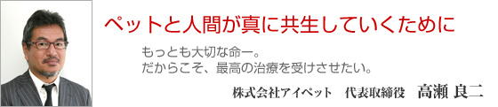 ペットと人間が真に共生していくために。もっとも大切な命―。だからこそ、最高の治療を受けさせたい。　株式会社アイペット　代表取締役　高瀬良二