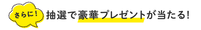 さらに！抽選で豪華プレゼントが当たる！