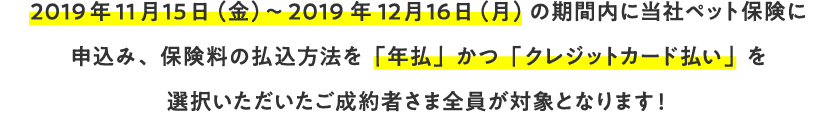 2019年11月15日（金）～2019年12月16日（月）の期間内に当社ペット保険に申込み、保険料の払込方法を「年払」かつ「クレジットカード払い」を選択いただいたご成約者さま全員が対象となります！
