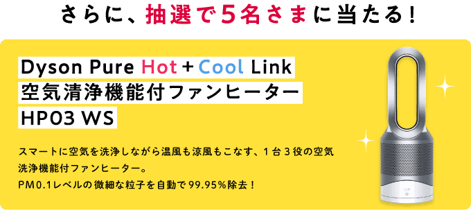 さらに、抽選で5名さまに当たる！ Dyson Pure Hot+Cool 空気清浄機能付ファンヒーター Link HP03 WS