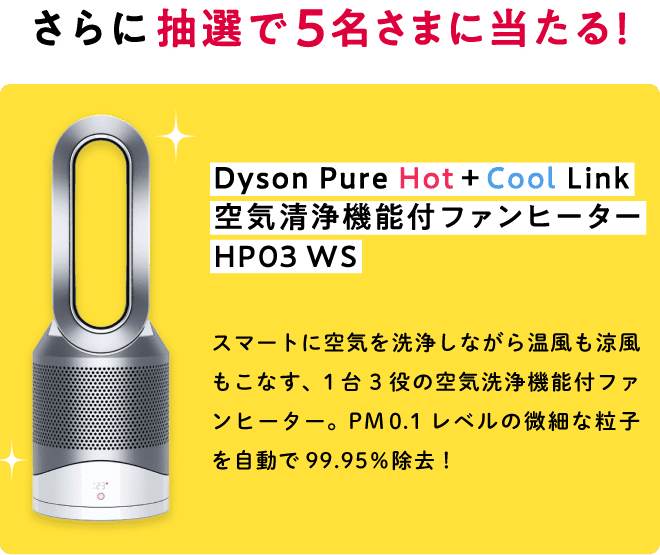 さらに、抽選で5名さまに当たる！ Dyson Pure Hot+Cool 空気清浄機能付ファンヒーター Link HP03 WS