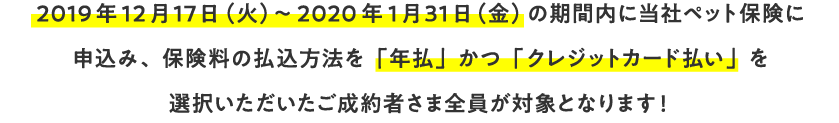 2019年12月17日（金）～2020年1月31日（月）の期間内に当社ペット保険に申込み、保険料の払込方法を「年払」かつ「クレジットカード払い」を選択いただいたご成約者さま全員が対象となります！