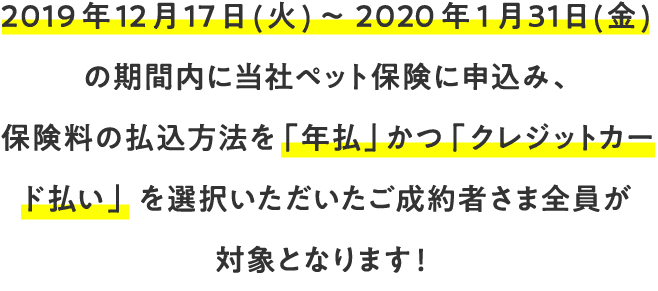 2019年12月17日（金）～2020年1月31日（月）の期間内に当社ペット保険に申込み、保険料の払込方法を「年払」かつ「クレジットカード払い」を選択いただいたご成約者さま全員が対象となります！