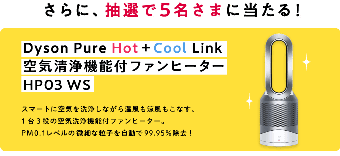 さらに、抽選で5名さまに当たる！ Dyson Pure Hot+Cool Link 空気清浄機能付ファンヒーター HP03 WS