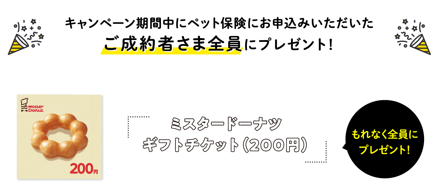 キャンペーン期間中にペット保険にお申込いただいたご成約者さま全員にプレゼント！　ミスタードーナツギフトチケット（200円）