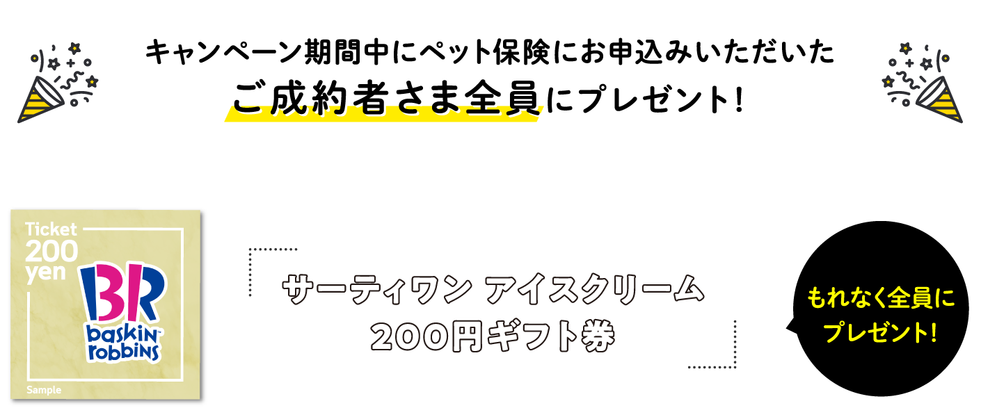 キャンペーン期間中にペット保険にお申込いただいたご成約者さま全員にプレゼント！　サーティワン アイスクリーム200円ギフト券