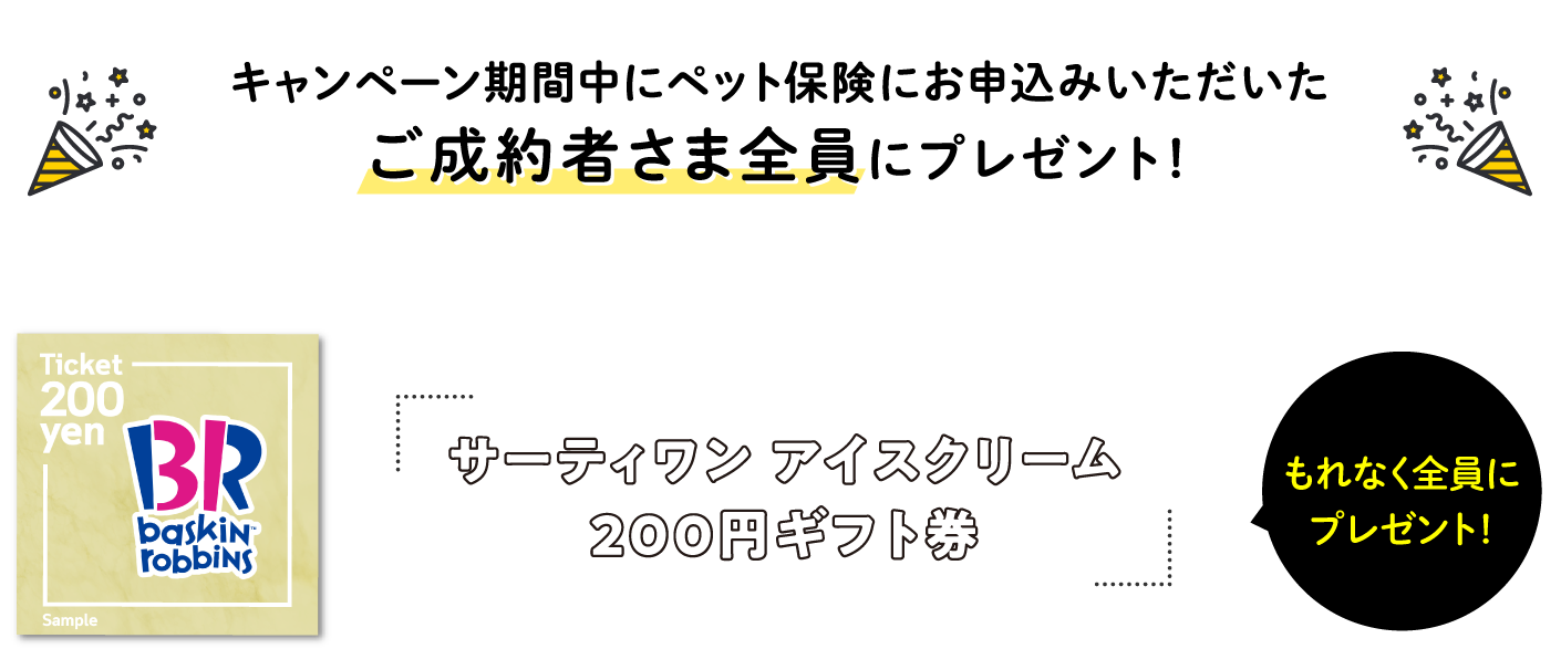 キャンペーン期間中にペット保険にお申込いただいたご成約者さま全員にプレゼント！　サーティワン アイスクリーム200円ギフト券