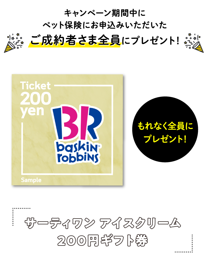 キャンペーン期間中にペット保険にお申込いただいたご成約者さま全員にプレゼント！　サーティワン アイスクリーム200円ギフト券