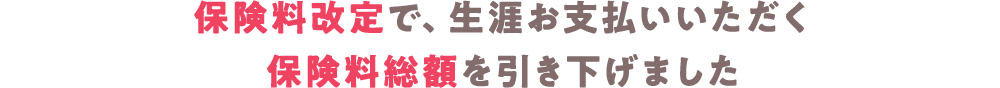 保険料改定で生涯お支払いいただく保険料総額を引き下げました