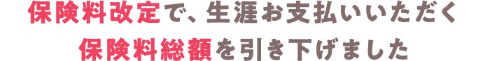 保険料改定で生涯お支払いいただく保険料総額を引き下げました