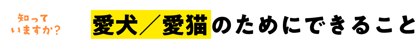 知っていますか？ 愛犬／愛猫のためにできること