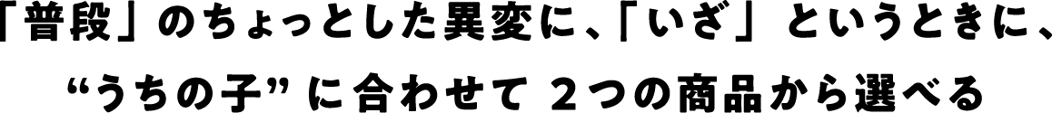 「普段」のちょっとした異変に、「いざ」というときに、“うちの子”に合わせて選べる2つの商品