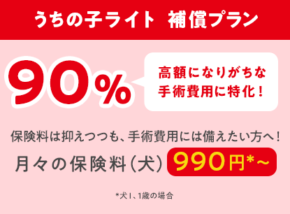 うちの子ライト  補償プラン90％「高額になりがちな手術費用に特化！」保険料は抑えつつも、手術費用には備えたい方へ！月々の保険料（犬）990円*〜