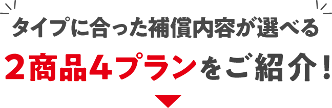 タイプに合った補償内容が選べる2商品4プランをご紹介！