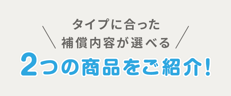 タイプに合った補償内容が選べる2つの商品をご紹介!
