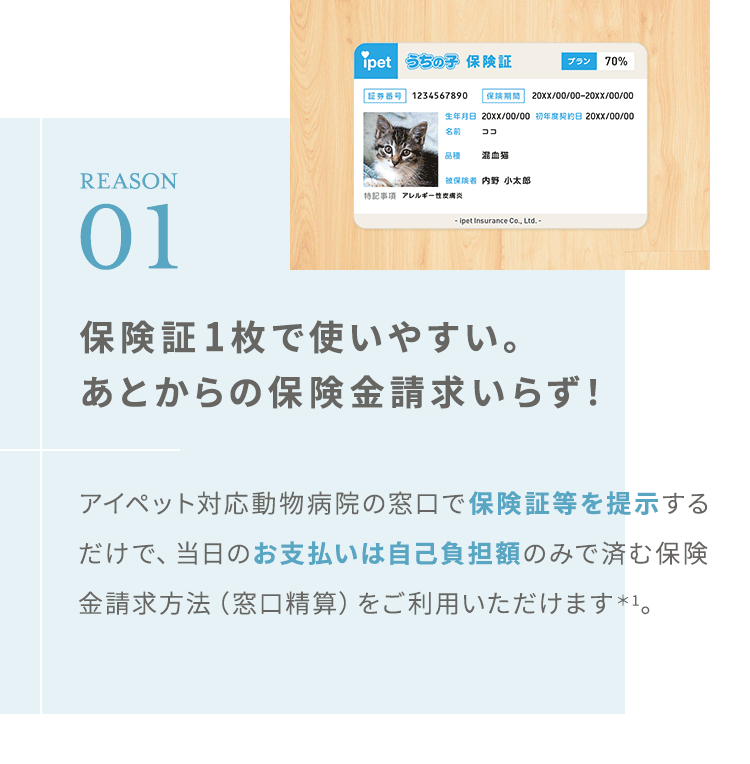 【REASON01:保険証1枚で使いやすい。あとからの保険金請求いらず*1!】アイペット対応動物病院の窓口で、保険証等を提示するだけ!当日のお支払いは自己負担額のみで済みます。保険金請求方法(窓口精算)をご利用いただけます。