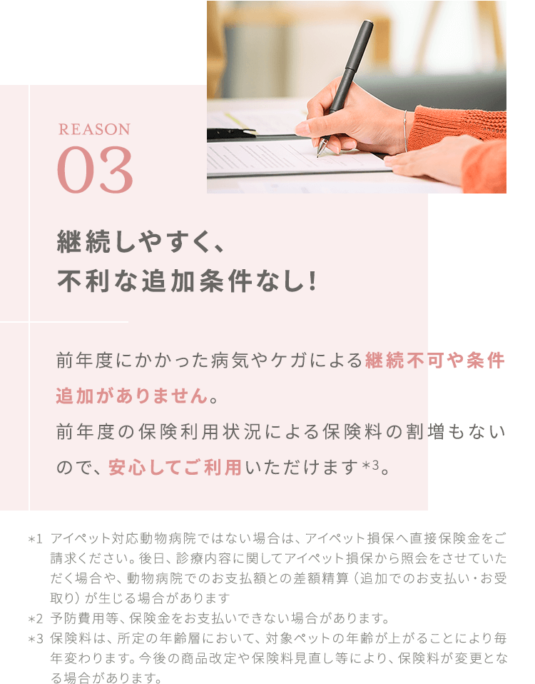 【REASON03:継続しやすく、不利な追加条件なし!】前年度にかかった病気やケガによる継続不可や条件追加がありません。前年度の保険利用状況による保険料の割増もないので、安心してご利用いただけます*3。*1:アイペット対応動物病院ではない場合は、アイペット損保へ直接保険金をご請求ください。後日、診療内容に関してアイペット損保から照会をさせていただく場合や、動物病院でのお支払額との差額精算(追加でのお支払い・お受取り)が生じる場合があります*2:予防費用等、保険金をお支払いできない場合があります。*3:保険料は、所定の年齢層において、対象ペットの年齢が上がることにより毎年変わります。今後の商品改定や保険料見直し等により、保険料が変更となる場合があります。