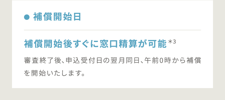 【● 補償開始日:補償開始後すぐに窓口精算が可能*3】審査終了後、申込受付日の翌月同日、午前0時から補償を開始いたします。