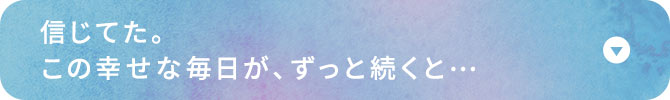 信じてた。この幸せな毎日が、ずっと続くと…