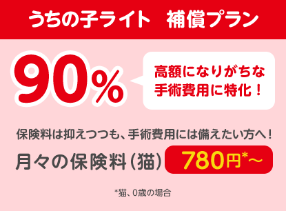 うちの子ライト  補償プラン90％「高額になりがちな手術費用に特化！」保険料は抑えつつも、手術費用には備えたい方へ！月々の保険料（猫）780円*〜