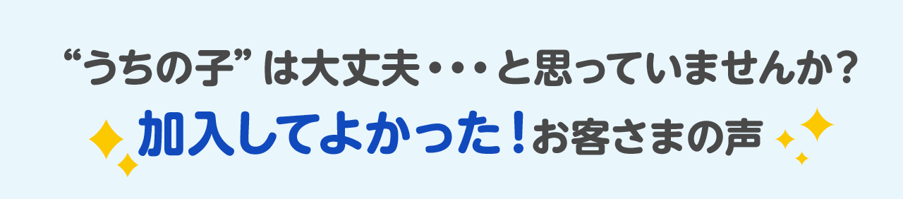 “うちの子”は大丈夫…と思っていませんか？ 加入してよかった！お客さまの声