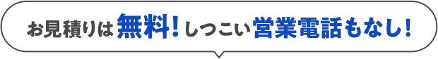 お見積りは無料！しつこい営業電話もなし！