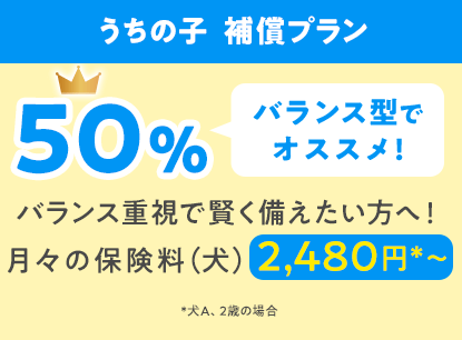うちの子  補償プラン50％「バランス型でオススメ!」バランス重視で賢く備えたい方へ！月々の保険料（犬）2,480円*〜