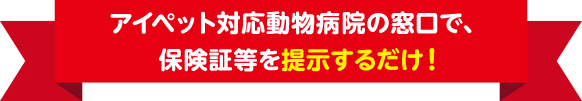 アイペット対応動物病院の窓口で、保険証等を提示するだけ！
