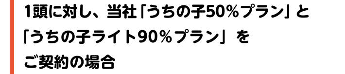 1頭に対し、当社「うちの子50％プラン」と「うちの子ライト90％プラン」をご契約の場合