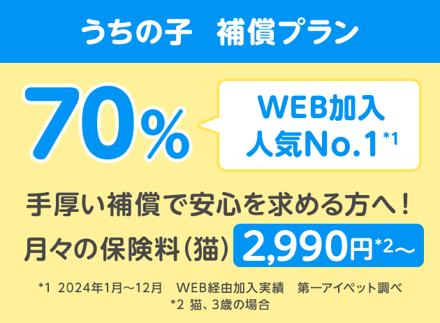 うちの子  補償プラン70％「WEB加入人気No.1*1」手厚い補償で安心を求める方へ！月々の保険料（猫）2,990円*2〜