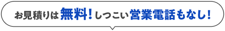 お見積りは無料！しつこい営業電話もなし！