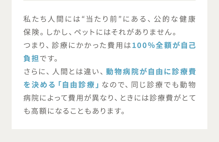 私たち人間には“当たり前”にある、公的な健康保険。しかし、ペットにはそれがありません。つまり、診療にかかった費用は100％全額が自己負担です。さらに、人間とは違い、動物病院が自由に診療費を決める「自由診療」なので、同じ診療でも動物病院によって費用が大きく異なり、ときには診療費がとても高額になることもあります。