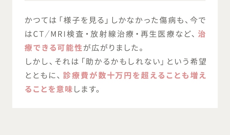 かつては「様子を見る」しかなかった傷病も、今ではCT／MRI検査・放射線治療・再生医療など、治療できる可能性が広がりました。しかし、それは「助かるかもしれない」という希望とともに、診療費が数十万円を超えることも増えることを意味します。