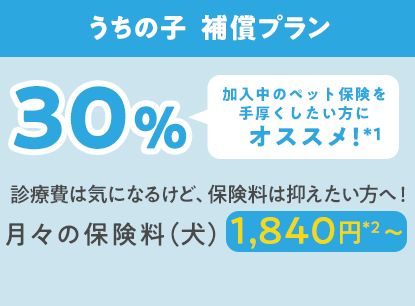 うちの子  補償プラン30％「加入中のペット保険を手厚くしたい方にオススメ!」診療費は気になるけど、保険料は抑えたい方へ！月々の保険料（犬）1,840円*2〜
