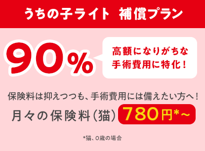 うちの子ライト  補償プラン90％「高額になりがちな手術費用に特化！」保険料は抑えつつも、手術費用には備えたい方へ！月々の保険料（猫）780円*〜