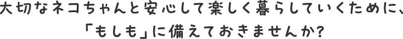 大切なネコちゃんと安心して楽しく暮らしていくために、「もしも」に備えておきませんか？