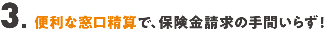 ３．便利な窓口精算で、保険金請求の手間いらず！