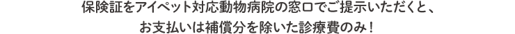 保険証を動物病院の窓口でご提示いただくと、お支払いは補償分を除いた診療費のみ！