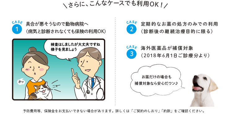 さらに、こんなケースでも利用OK!　1.具合が悪そうなので動物病院へ 2.定期的なお薬の処方のみでの利用（診断後の継続治療目的に限る） 3.海外医療品が補償対象