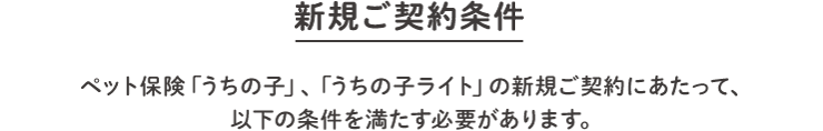 「新規ご契約条件」ペット保険「うちの子」、「うちの子ライト」の新規ご契約にあたって、以下の条件を満たす必要があります。