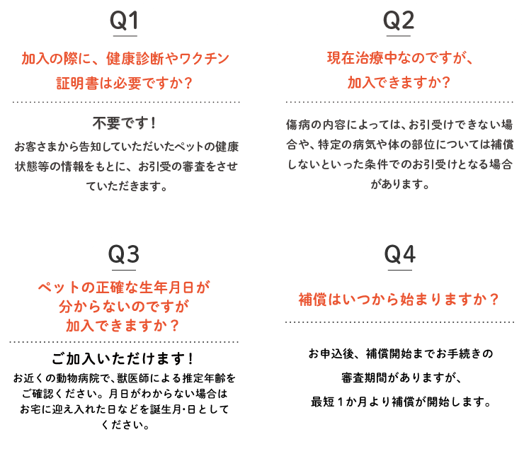 Q1.加入の際に、健康診断やワクチン証明書は必要ですか？ Q2.現在治療中なのですが、加入できますか？ Q3.ペットの生年月日が分かりません。 Q4.補償はいつから始まりますか？
