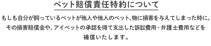「ペット賠償責任特約について」もしも自分が飼っているペットが他人や他人のペット、物に損害を与えてしまった時に、その損害賠償金や、アイペットの承認を得て支出した訴訟費用・弁護士費用などを補償いたします。