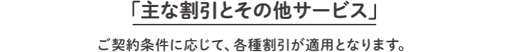  「主な割引とその他サービス」ご契約条件に応じて、各種割引が適用となります。