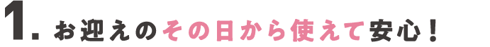 １．お迎えのその日から使えて安心！