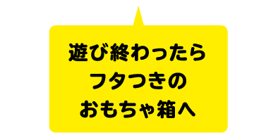 遊び終わったらフタつきのおもちゃ箱へ