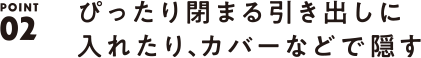 POINT02 ぴったり閉まる引き出しに入れたり、カバーなどで隠す