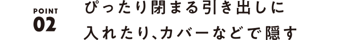 02 ぴったり閉まる引き出しに入れたり、カバーなどで隠す