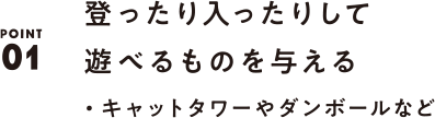 POINT01 登ったり入ったりして遊べるものを与える ・キャットタワーやダンボールなど