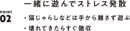 POINT02 一緒に遊んでストレス発散 ・猫じゃらしなどは手から離さず遊ぶ ・壊れてきたらすぐ撤収